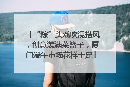 “粽”头戏吹混搭风，创意装满菜篮子，厦门端午市场花样十足