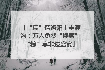 “粽”情洛阳丨重渡沟：万人免费“搂席” “粽”享非遗盛宴