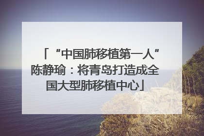 “中国肺移植第一人”陈静瑜：将青岛打造成全国大型肺移植中心