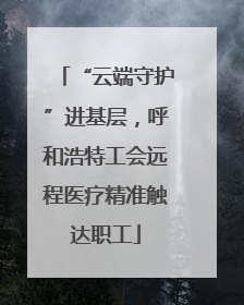 “云端守护”进基层，呼和浩特工会远程医疗精准触达职工