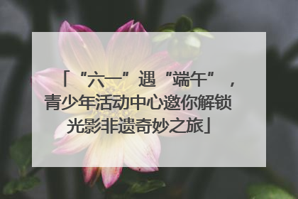 “六一”遇“端午”，青少年活动中心邀你解锁光影非遗奇妙之旅