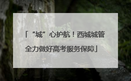 “城”心护航！西城城管全力做好高考服务保障