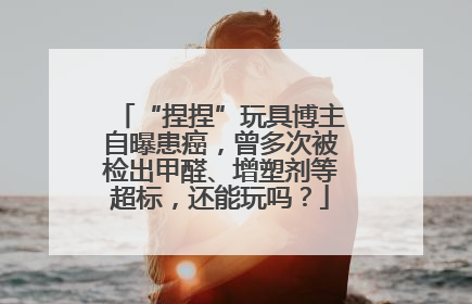 “捏捏”玩具博主自曝患癌，曾多次被检出甲醛、增塑剂等超标，还能玩吗？