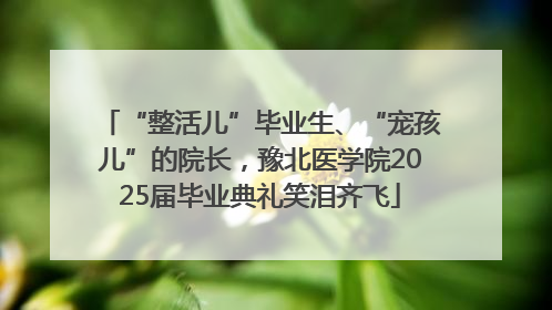 “整活儿”毕业生、“宠孩儿”的院长，豫北医学院2025届毕业典礼笑泪齐飞