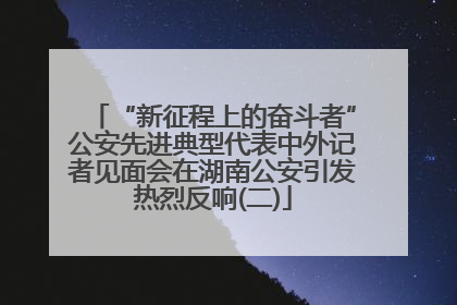 “新征程上的奋斗者”公安先进典型代表中外记者见面会在湖南公安引发热烈反响(二)