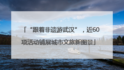 “跟着非遗游武汉”，近60项活动铺展城市文旅新图景