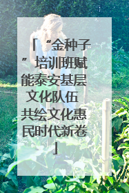 “金种子”培训班赋能泰安基层文化队伍 共绘文化惠民时代新卷