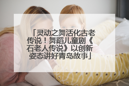 灵动之舞活化古老传说！舞蹈儿童剧《石老人传说》以创新姿态讲好青岛故事