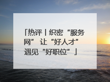 热评丨织密“服务网” 让“好人才”遇见“好职位”
