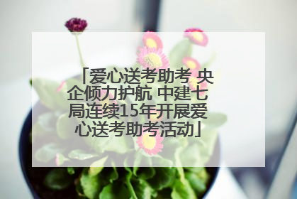 爱心送考助考 央企倾力护航 中建七局连续15年开展爱心送考助考活动
