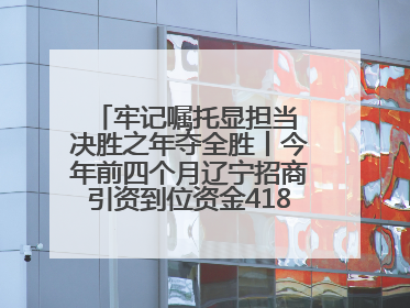 牢记嘱托显担当 决胜之年夺全胜丨今年前四个月辽宁招商引资到位资金4186.8亿元，同比增长17.4%
