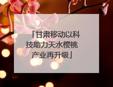 甘肃移动以科技助力天水樱桃产业再升级
