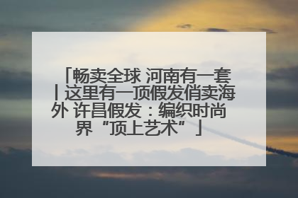 畅卖全球 河南有一套丨这里有一顶假发俏卖海外 许昌假发：编织时尚界“顶上艺术”