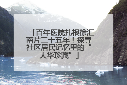 百年医院扎根徐汇南片二十五年！探寻社区居民记忆里的“大华珍藏”