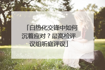白热化交锋中如何沉着应对？最高检评议组听庭评议