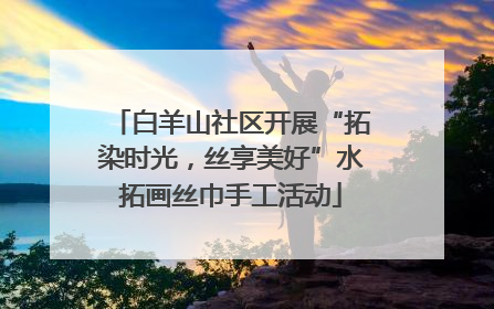 白羊山社区开展“拓染时光，丝享美好”水拓画丝巾手工活动