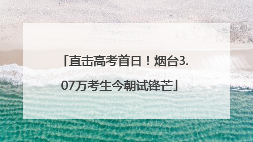 直击高考首日！烟台3.07万考生今朝试锋芒