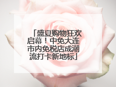 盛夏购物狂欢启幕！中免大连市内免税店成潮流打卡新地标