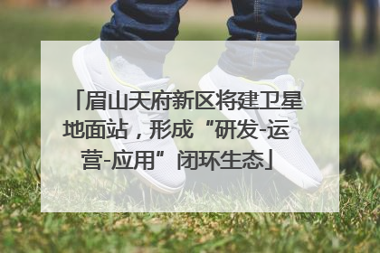眉山天府新区将建卫星地面站，形成“研发-运营-应用”闭环生态