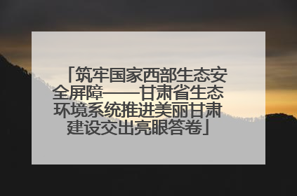 筑牢国家西部生态安全屏障——甘肃省生态环境系统推进美丽甘肃建设交出亮眼答卷