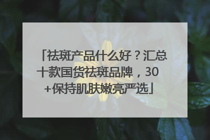 祛斑产品什么好？汇总十款国货祛斑品牌，30+保持肌肤嫩亮严选