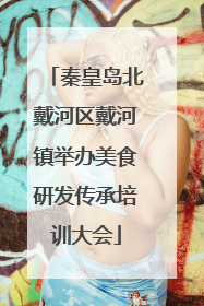 秦皇岛北戴河区戴河镇举办美食研发传承培训大会