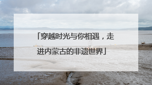 穿越时光与你相遇，走进内蒙古的非遗世界