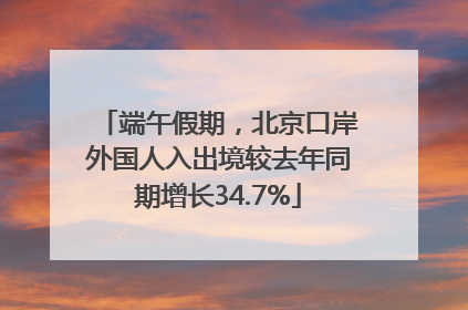 端午假期，北京口岸外国人入出境较去年同期增长34.7%
