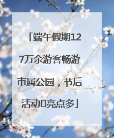 端午假期127万余游客畅游市属公园，节后活动﻿亮点多