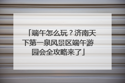 端午怎么玩？济南天下第一泉风景区端午游园会全攻略来了