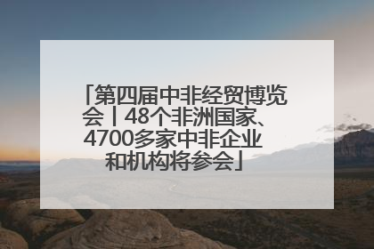 第四届中非经贸博览会丨48个非洲国家、4700多家中非企业和机构将参会