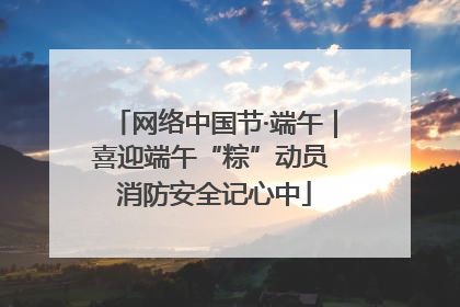 网络中国节·端午｜喜迎端午“粽”动员 消防安全记心中