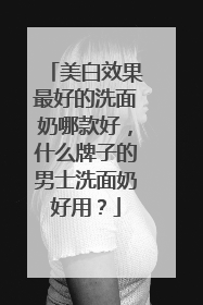 美白效果最好的洗面奶哪款好，什么牌子的男士洗面奶好用？