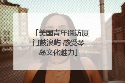 美国青年探访厦门鼓浪屿 感受琴岛文化魅力