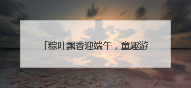 粽叶飘香迎端午，童趣游园乐无边｜沙子口街道儿童端午游园活动圆满落幕