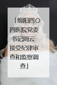 绵阳四〇四医院党委书记周云 接受纪律审查和监察调查