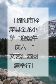 绵阳市梓潼县金龙小学“迎端午 庆六一”文艺汇演圆满举行