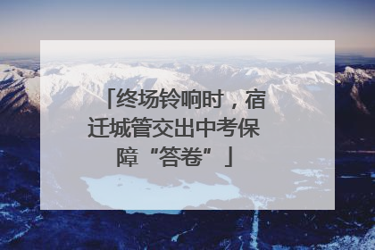 终场铃响时，宿迁城管交出中考保障“答卷”