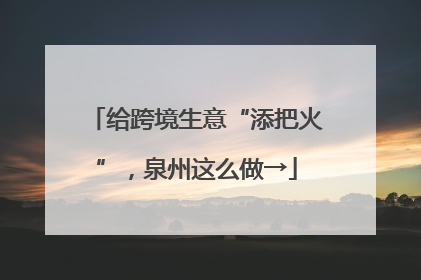 给跨境生意“添把火”，泉州这么做→