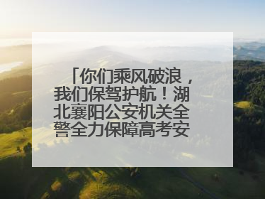你们乘风破浪，我们保驾护航！湖北襄阳公安机关全警全力保障高考安全顺利举行