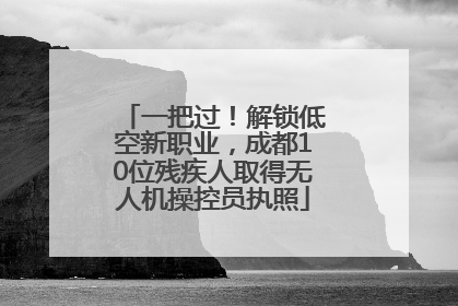 一把过！解锁低空新职业，成都10位残疾人取得无人机操控员执照
