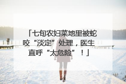七旬农妇菜地里被蛇咬“淡定”处理，医生直呼“太危险”！