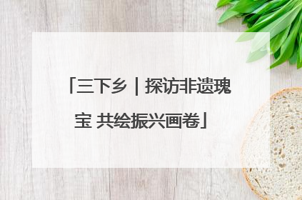三下乡｜探访非遗瑰宝 共绘振兴画卷