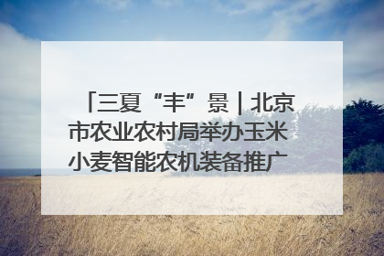 三夏“丰”景｜北京市农业农村局举办玉米小麦智能农机装备推广“田间日”活动