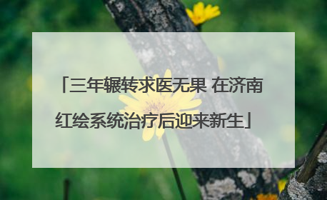 三年辗转求医无果 在济南红绘系统治疗后迎来新生