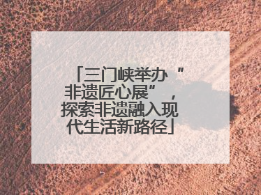 三门峡举办“非遗匠心展”，探索非遗融入现代生活新路径