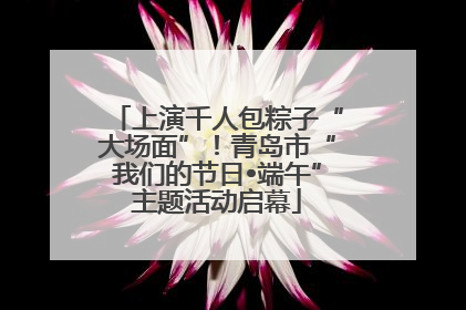 上演千人包粽子“大场面”！青岛市“我们的节日•端午”主题活动启幕