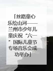 丝路童心 乐绘山河——兰州市少年儿童庆祝“六一”国际儿童节专场音乐会成功举办