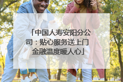 中国人寿安阳分公司：贴心服务送上门 金融温度暖人心
