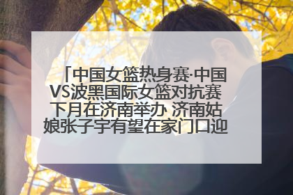 中国女篮热身赛·中国VS波黑国际女篮对抗赛下月在济南举办 济南姑娘张子宇有望在家门口迎来国家队首秀